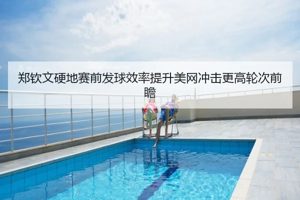 郑钦文硬地赛前发球效率提升美网冲击更高轮次前瞻