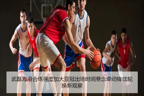 武磊海港合练强度加大亚冠出场时间悬念牵动锋线轮换新观察