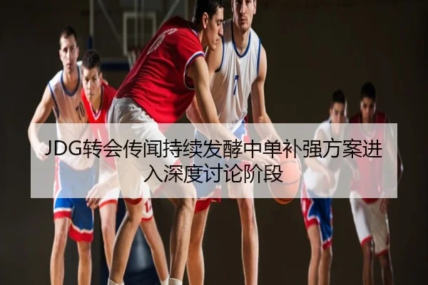 JDG转会传闻持续发酵中单补强方案进入深度讨论阶段